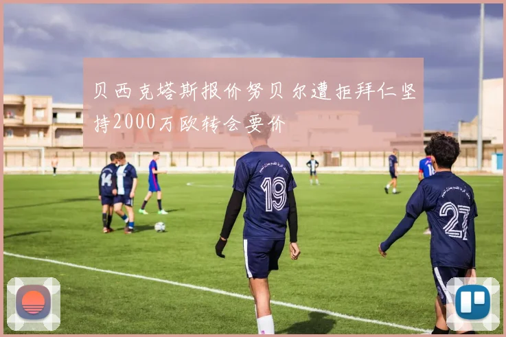贝西克塔斯报价努贝尔遭拒拜仁坚持2000万欧转会要价