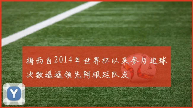 梅西自2014年世界杯以来参与进球次数遥遥领先阿根廷队友