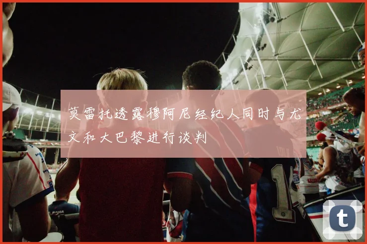 莫雷托透露穆阿尼经纪人同时与尤文和大巴黎进行谈判
